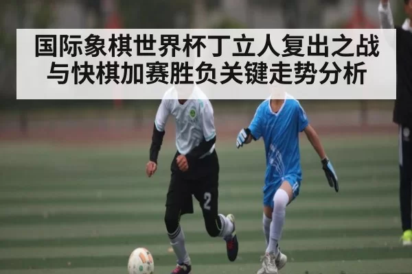 国际象棋世界杯丁立人复出之战与快棋加赛胜负关键走势分析